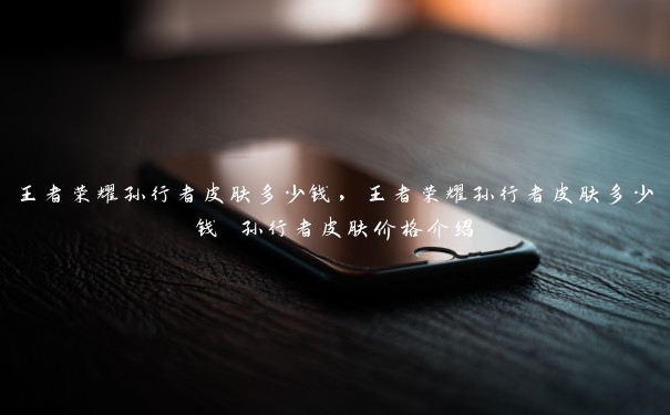 王者荣耀孙行者皮肤多少钱,王者荣耀孙行者皮肤多少钱 孙行者皮肤价格介绍 王者荣耀孙行者皮肤多少钱,王者荣耀孙行者皮肤多少钱 孙行者皮肤价格介绍
