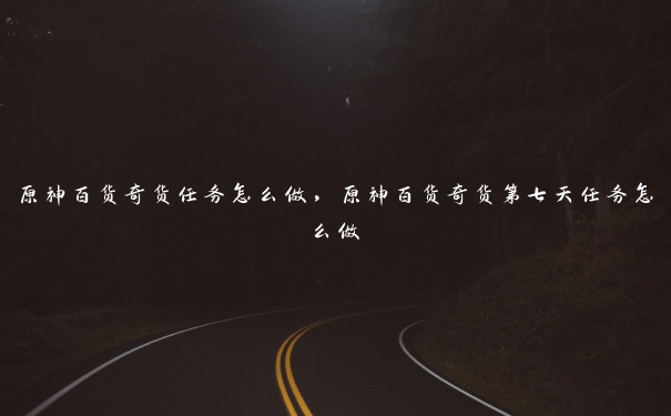 原神百货奇货任务怎么做,原神百货奇货第七天任务怎么做 原神百货奇货任务怎么做,原神百货奇货第七天任务怎么做