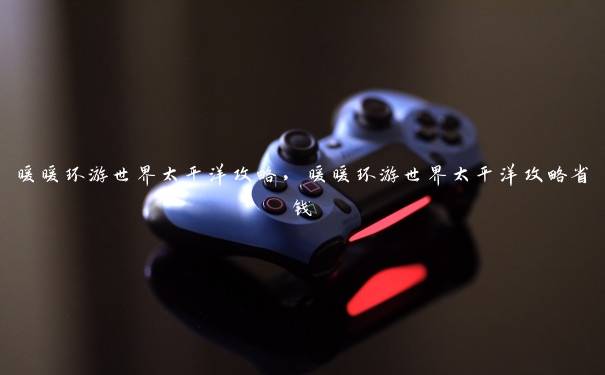 暖暖环游世界太平洋攻略,暖暖环游世界太平洋攻略省钱 暖暖环游世界太平洋攻略,暖暖环游世界太平洋攻略省钱