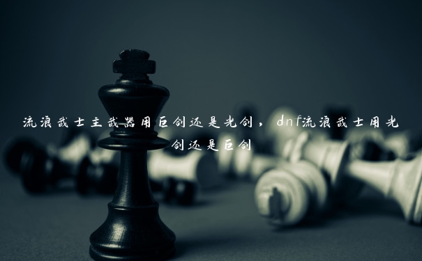 流浪武士主武器用巨剑还是光剑,dnf流浪武士用光剑还是巨剑 流浪武士主武器用巨剑还是光剑,dnf流浪武士用光剑还是巨剑